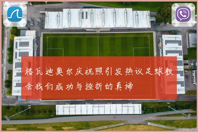 格瓦迪奥尔庆祝照引发热议足球教会我们成功与挫折的真谛