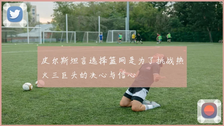 皮尔斯坦言选择篮网是为了挑战热火三巨头的决心与信心