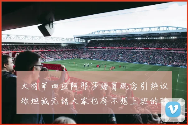 大将军回应阿耶莎婚育观念引热议称坦诚无错大家也有不想上班的时候