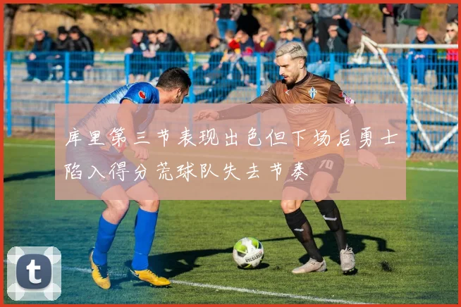 库里第三节表现出色但下场后勇士陷入得分荒球队失去节奏