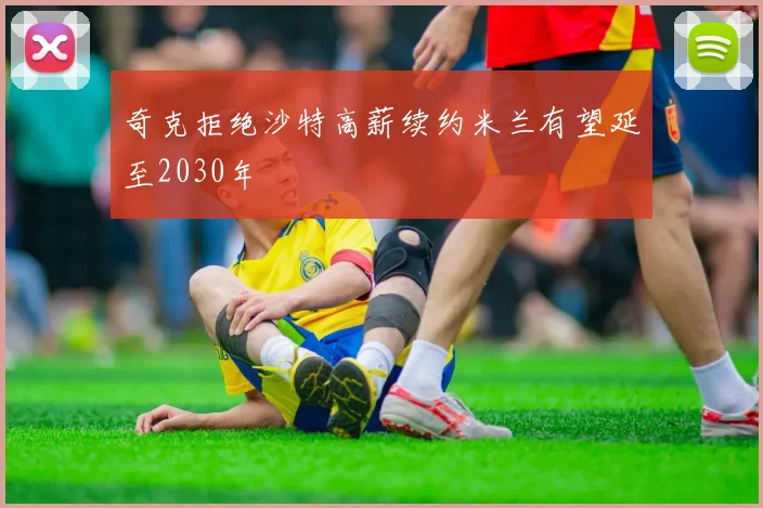 奇克拒绝沙特高薪续约米兰有望延至2030年