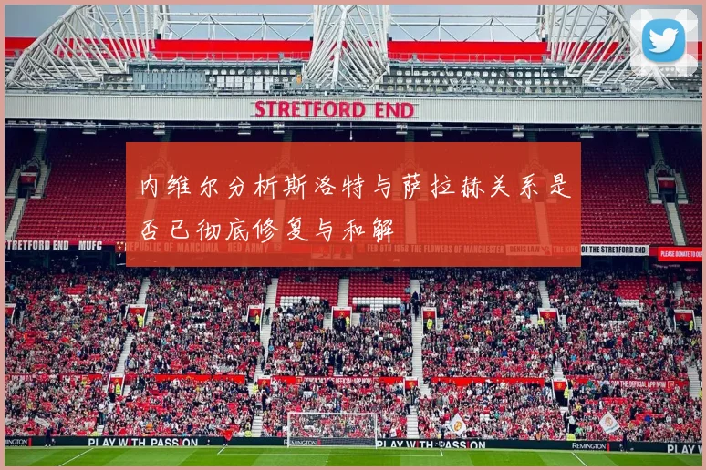 内维尔分析斯洛特与萨拉赫关系是否已彻底修复与和解