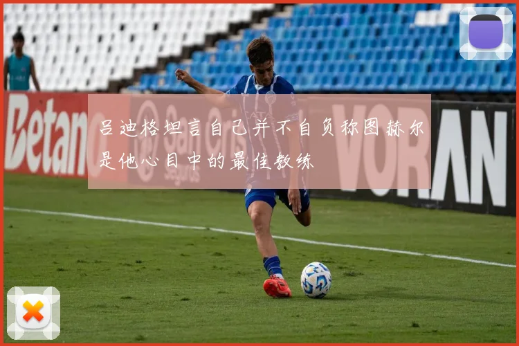 吕迪格坦言自己并不自负称图赫尔是他心目中的最佳教练