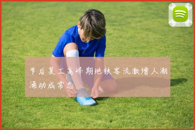 节后复工高峰期地铁客流激增人潮涌动成常态