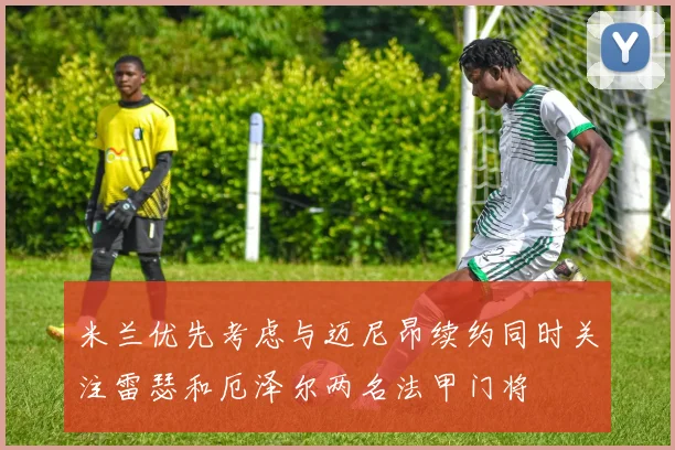 米兰优先考虑与迈尼昂续约同时关注雷瑟和厄泽尔两名法甲门将