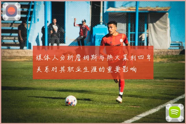 媒体人分析詹姆斯与热火莱利四年关系对其职业生涯的重要影响