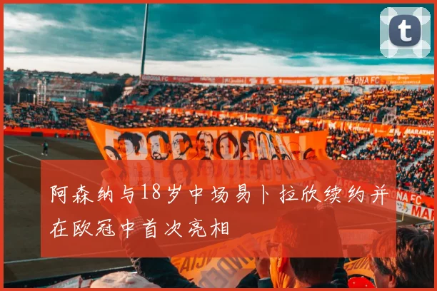 阿森纳与18岁中场易卜拉欣续约并在欧冠中首次亮相