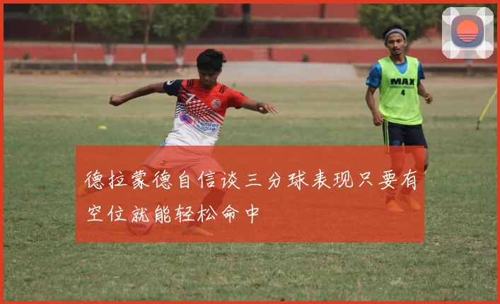 德拉蒙德自信谈三分球表现只要有空位就能轻松命中