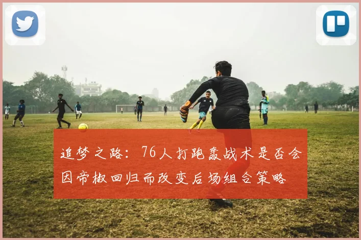 追梦之路：76人打跑轰战术是否会因帝椒回归而改变后场组合策略