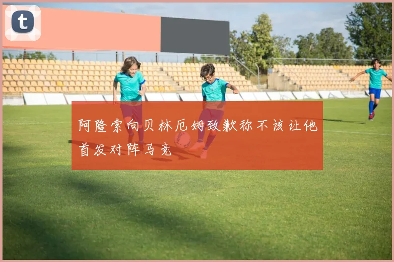 阿隆索向贝林厄姆致歉称不该让他首发对阵马竞