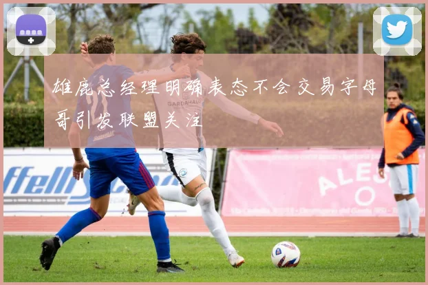 雄鹿总经理明确表态不会交易字母哥引发联盟关注