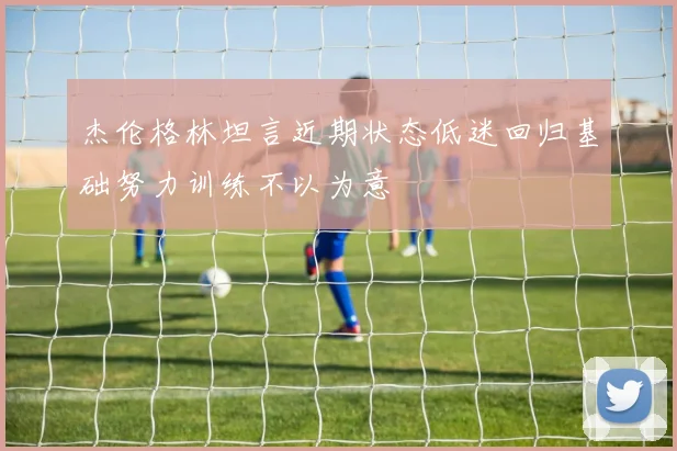 杰伦格林坦言近期状态低迷回归基础努力训练不以为意