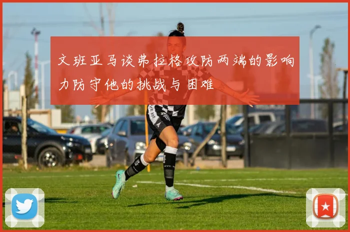 文班亚马谈弗拉格攻防两端的影响力防守他的挑战与困难